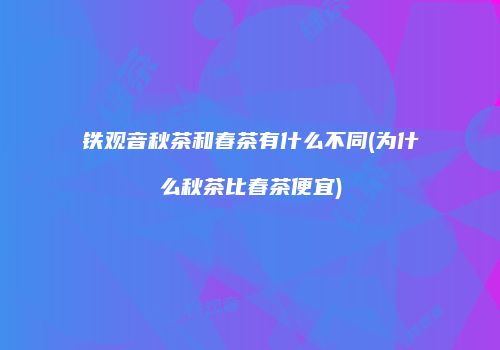 铁观音秋茶和春茶有什么不同(为什么秋茶比春茶便宜)
