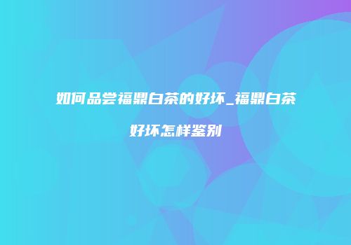 如何品尝福鼎白茶的好坏_福鼎白茶好坏怎样鉴别