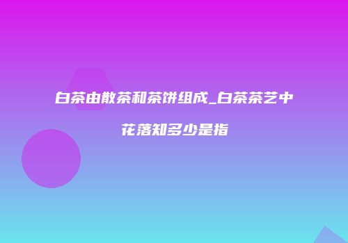 白茶由散茶和茶饼组成_白茶茶艺中花落知多少是指