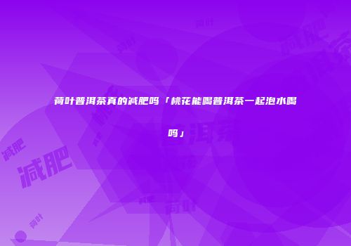 荷叶普洱茶真的减肥吗「桃花能喝普洱茶一起泡水喝吗」