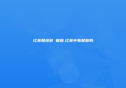 红茶和绿茶 鞣酸,红茶中有鞣酸吗