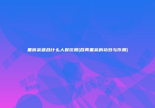 黑砖茶适合什么人群饮用(百两黑茶的功效与作用)