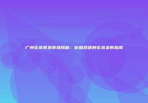 广州花茶批发市场揭秘：价格合适的花茶采购指南