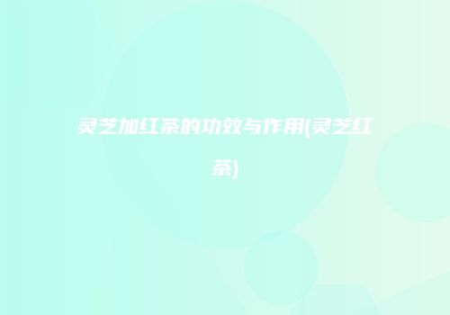 灵芝加红茶的功效与作用(灵芝红茶)
