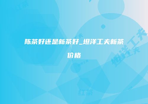 陈茶好还是新茶好_坦洋工夫新茶价格