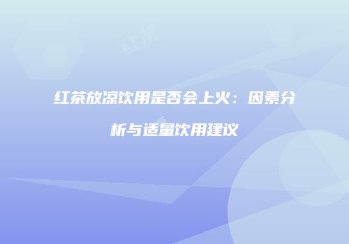 红茶放凉饮用是否会上火：因素分析与适量饮用建议