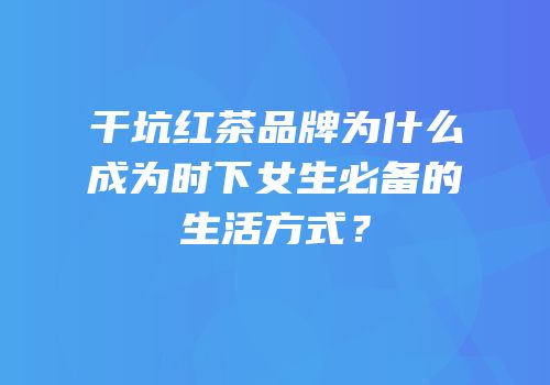 干坑红茶品牌为什么成为时下女生必备的生活方式？