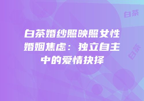 白茶婚纱照映照女性婚姻焦虑：独立自主中的爱情抉择