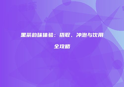 黑茶韵味体验：撬取、冲泡与饮用全攻略