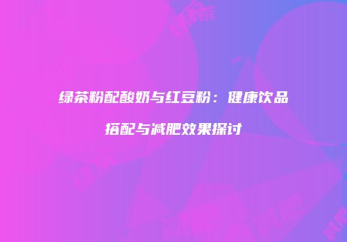 绿茶粉配酸奶与红豆粉：健康饮品搭配与减肥效果探讨