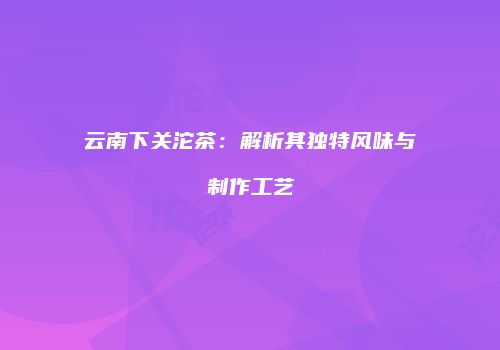 云南下关沱茶：解析其独特风味与制作工艺