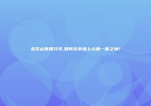 茶花山寨闻芬芳,如何在市场上占据一席之地?