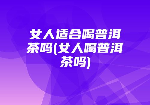 女人适合喝普洱茶吗(女人喝普洱茶吗)