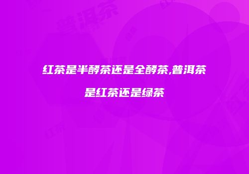 红茶是半酵茶还是全酵茶,普洱茶是红茶还是绿茶