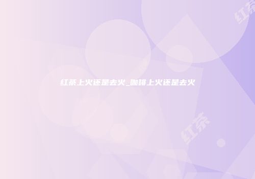 红茶上火还是去火_咖啡上火还是去火