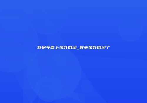 苏州今鼎上茶叶倒闭_猴王茶叶倒闭了