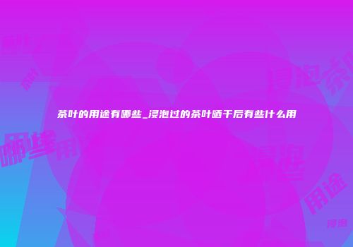 茶叶的用途有哪些_浸泡过的茶叶晒干后有些什么用
