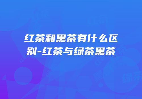 红茶和黑茶有什么区别-红茶与绿茶黑茶