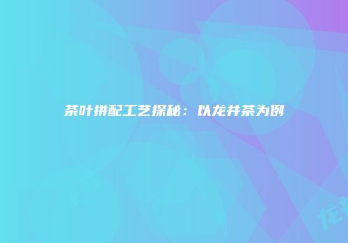 茶叶拼配工艺探秘：以龙井茶为例