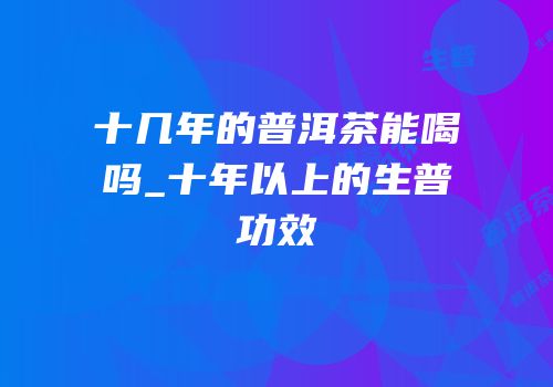 十几年的普洱茶能喝吗_十年以上的生普功效