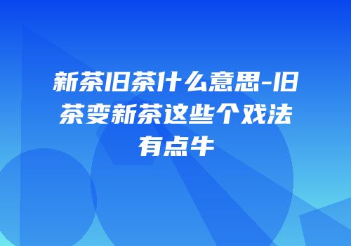 新茶旧茶什么意思-旧茶变新茶这些个戏法有点牛