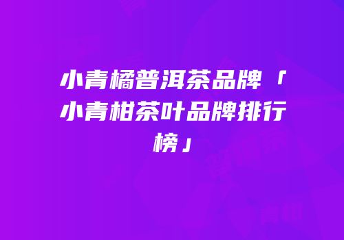小青橘普洱茶品牌「小青柑茶叶品牌排行榜」