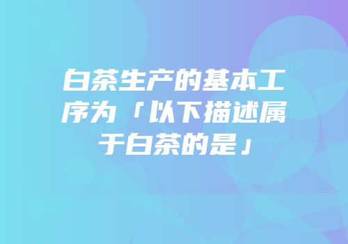 白茶生产的基本工序为「以下描述属于白茶的是」