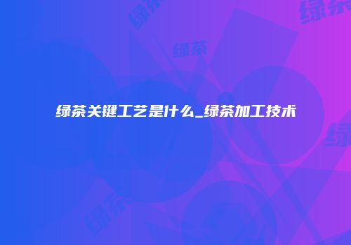 绿茶关键工艺是什么_绿茶加工技术