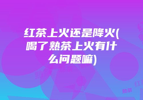 红茶上火还是降火(喝了熟茶上火有什么问题嘛)