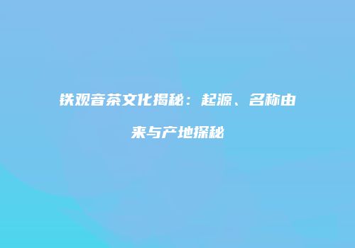 铁观音茶文化揭秘：起源、名称由来与产地探秘
