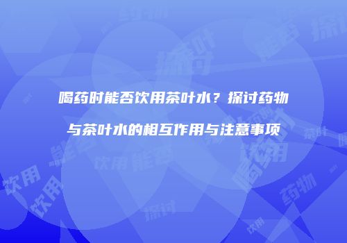 喝药时能否饮用茶叶水？探讨药物与茶叶水的相互作用与注意事项