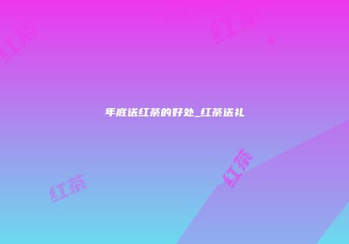 年底送红茶的好处_红茶送礼