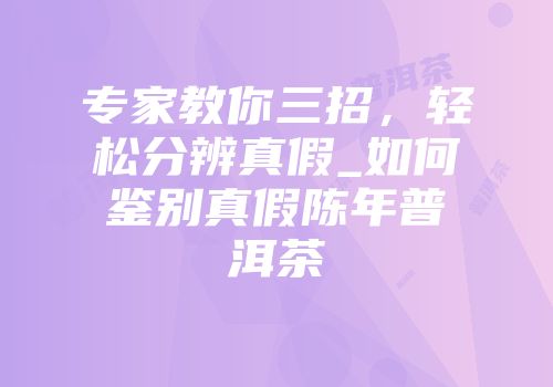 专家教你三招，轻松分辨真假_如何鉴别真假陈年普洱茶