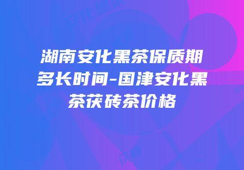 湖南安化黑茶保质期多长时间-国津安化黑茶茯砖茶价格