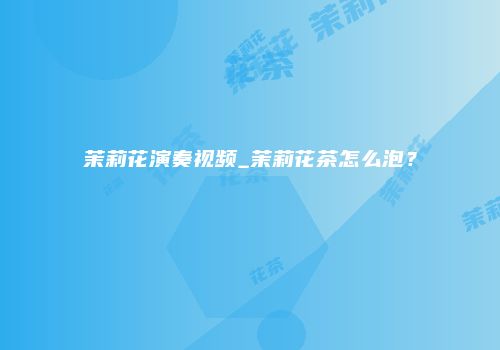 茉莉花演奏视频_茉莉花茶怎么泡？