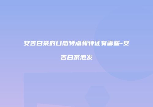 安吉白茶的口感特点和特征有哪些-安吉白茶泡发