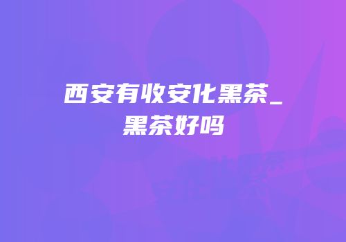 西安有收安化黑茶_黑茶好吗