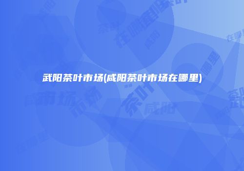 武阳茶叶市场(咸阳茶叶市场在哪里)