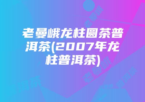 老曼峨龙柱圆茶普洱茶(2007年龙柱普洱茶)