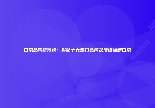 白茶品牌排行榜：揭秘十大热门品牌及顶级福鼎白茶