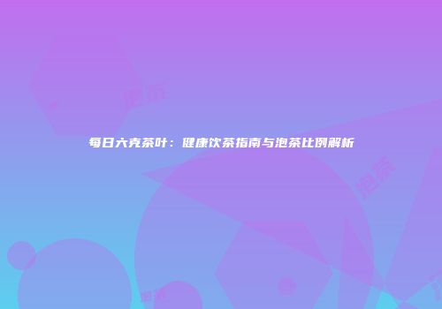 每日六克茶叶：健康饮茶指南与泡茶比例解析