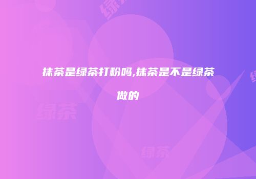 抹茶是绿茶打粉吗,抹茶是不是绿茶做的