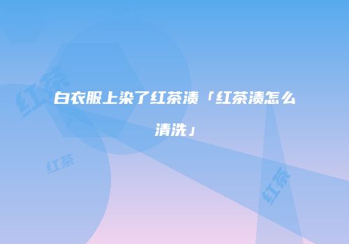 白衣服上染了红茶渍「红茶渍怎么清洗」