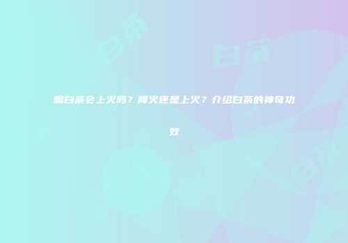 喝白茶会上火吗？降火还是上火？介绍白茶的神奇功效