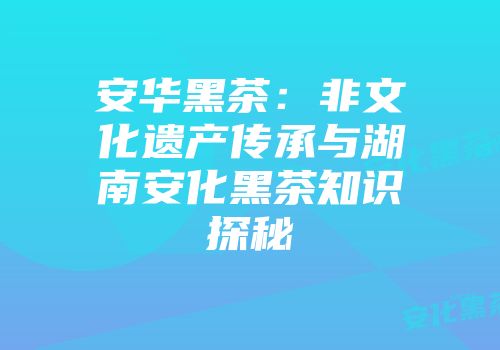 安华黑茶：非文化遗产传承与湖南安化黑茶知识探秘