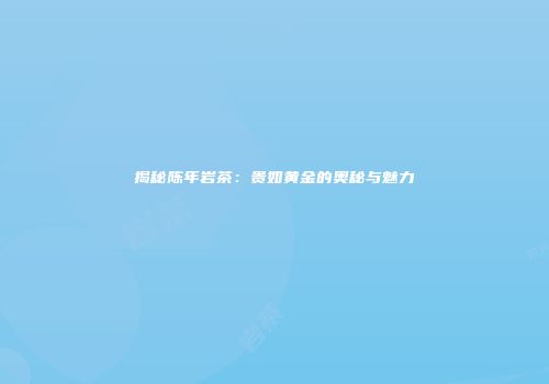 揭秘陈年岩茶：贵如黄金的奥秘与魅力