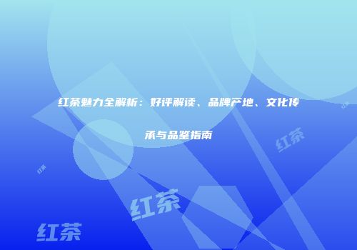 红茶魅力全解析：好评解读、品牌产地、文化传承与品鉴指南
