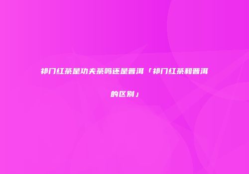 祁门红茶是功夫茶吗还是普洱「祁门红茶和普洱的区别」