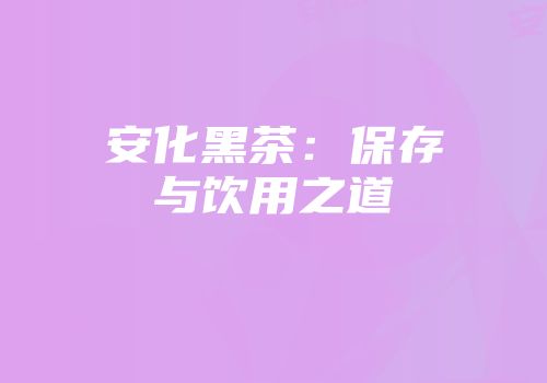 安化黑茶：保存与饮用之道