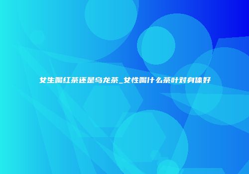 女生喝红茶还是乌龙茶_女性喝什么茶叶对身体好